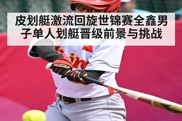 皮划艇激流回旋世锦赛全鑫男子单人划艇晋级前景与挑战