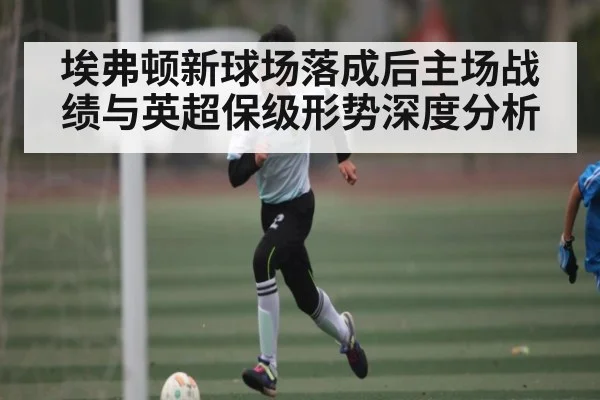 埃弗顿新球场落成后主场战绩与英超保级形势深度分析