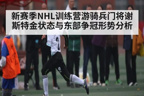 新赛季NHL训练营游骑兵门将谢斯特金状态与东部争冠形势分析