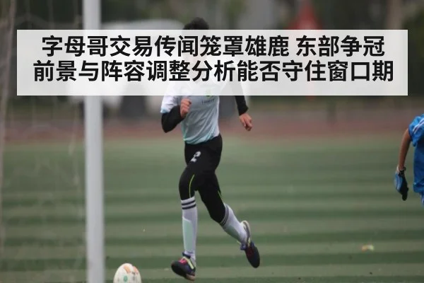 字母哥交易传闻笼罩雄鹿 东部争冠前景与阵容调整分析能否守住窗口期