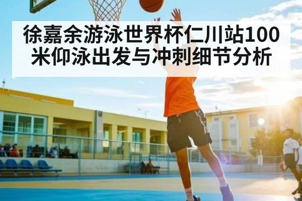 徐嘉余游泳世界杯仁川站100米仰泳出发与冲刺细节分析